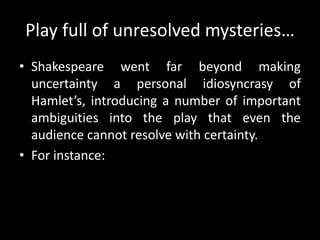 Play full of unresolved mysteries… 
• Shakespeare went far beyond making 
uncertainty a personal idiosyncrasy of 
Hamlet’s, introducing a number of important 
ambiguities into the play that even the 
audience cannot resolve with certainty. 
• For instance: 
 