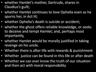 • whether Hamlet’s mother, Gertrude, shares in 
Claudius’s guilt; 
• whether Hamlet continues to love Ophelia even as he 
spurns her, in Act III; 
• whether Ophelia’s death is suicide or accident; 
• whether the ghost offers reliable knowledge, or seeks 
to deceive and tempt Hamlet; and, perhaps most 
importantly, 
• whether Hamlet would be morally justified in taking 
revenge on his uncle. 
• Whether there is after life with rewards & punishment 
• Whether justice can be found in this life or after death 
• Whether we can ever know the truth of our situation 
and then act with moral responsibility 
 