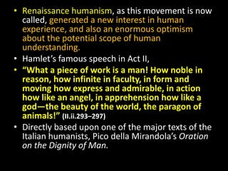 • Renaissance humanism, as this movement is now 
called, generated a new interest in human 
experience, and also an enormous optimism 
about the potential scope of human 
understanding. 
• Hamlet’s famous speech in Act II, 
• “What a piece of work is a man! How noble in 
reason, how infinite in faculty, in form and 
moving how express and admirable, in action 
how like an angel, in apprehension how like a 
god—the beauty of the world, the paragon of 
animals!” (II.ii.293–297) 
• Directly based upon one of the major texts of the 
Italian humanists, Pico della Mirandola’s Oration 
on the Dignity of Man. 
 