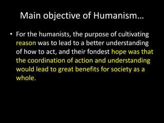 Main objective of Humanism… 
• For the humanists, the purpose of cultivating 
reason was to lead to a better understanding 
of how to act, and their fondest hope was that 
the coordination of action and understanding 
would lead to great benefits for society as a 
whole. 
 