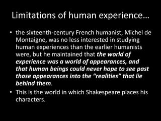 Limitations of human experience… 
• the sixteenth-century French humanist, Michel de 
Montaigne, was no less interested in studying 
human experiences than the earlier humanists 
were, but he maintained that the world of 
experience was a world of appearances, and 
that human beings could never hope to see past 
those appearances into the “realities” that lie 
behind them. 
• This is the world in which Shakespeare places his 
characters. 
 