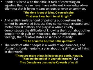 • Hamlet is faced with the difficult task of correcting an 
injustice that he can never have sufficient knowledge of—a 
dilemma that is by no means unique, or even uncommon. 
“The time is out of joint, O cursed spite, 
That ever I was born to set it right.” 
• And while Hamlet is fond of pointing out questions that 
cannot be answered because they concern supernatural and 
metaphysical matters, the play as a whole chiefly 
demonstrates the difficulty of knowing the truth about other 
people—their guilt or innocence, their motivations, their 
feelings, their relative states of sanity or insanity. 
“To be or not to be, that is the question” 
• The world of other people is a world of appearances, and 
Hamlet is, fundamentally, a play about the difficulty of living 
in that world. 
“There are more things in heaven and earth, Horatio, 
Than are dreamt of in your philosophy.” (I v). 
Thus Conscience does make Cowards of us all 
 