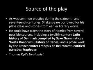 Source of the play 
• As was common practice during the sixteenth and 
seventeenth centuries, Shakespeare borrowed for his 
plays ideas and stories from earlier literary works. 
• He could have taken the story of Hamlet from several 
possible sources, including a twelfth-century Latin 
history of Denmark compiled by Saxo Grammaticus 
‘Gesta Danorum’(History of Danes) and a prose work 
by the French writer François de Belleforest, entitled 
Histoires Tragiques. 
• Thomas Kyd’s Ur-Hamlet 
 