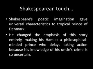 Shakespearean touch… 
• Shakespeare’s poetic imagination gave 
universal characteristics to tropical prince of 
Denmark. 
• He changed the emphasis of this story 
entirely, making his Hamlet a philosophical-minded 
prince who delays taking action 
because his knowledge of his uncle’s crime is 
so uncertain. 
 