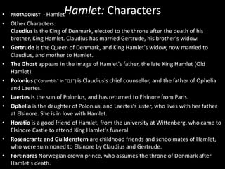 Hamlet: Characters • PROTAGONIST · Hamlet 
• Other Characters: 
Claudius is the King of Denmark, elected to the throne after the death of his 
brother, King Hamlet. Claudius has married Gertrude, his brother's widow. 
• Gertrude is the Queen of Denmark, and King Hamlet's widow, now married to 
Claudius, and mother to Hamlet. 
• The Ghost appears in the image of Hamlet's father, the late King Hamlet (Old 
Hamlet). 
• Polonius ("Corambis" in "Q1") is Claudius's chief counsellor, and the father of Ophelia 
and Laertes. 
• Laertes is the son of Polonius, and has returned to Elsinore from Paris. 
• Ophelia is the daughter of Polonius, and Laertes's sister, who lives with her father 
at Elsinore. She is in love with Hamlet. 
• Horatio is a good friend of Hamlet, from the university at Wittenberg, who came to 
Elsinore Castle to attend King Hamlet's funeral. 
• Rosencrantz and Guildenstern are childhood friends and schoolmates of Hamlet, 
who were summoned to Elsinore by Claudius and Gertrude. 
• Fortinbras Norwegian crown prince, who assumes the throne of Denmark after 
Hamlet's death. 
 