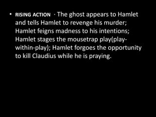 • RISING ACTION · The ghost appears to Hamlet 
and tells Hamlet to revenge his murder; 
Hamlet feigns madness to his intentions; 
Hamlet stages the mousetrap play(play-within- 
play); Hamlet forgoes the opportunity 
to kill Claudius while he is praying. 
 