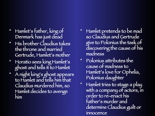 Hamlet’s father, king of Denmark has just dead His brother Claudius takes the throne and married Gertrude, Hamlet’s mother Horatio sees king Hamlet’s ghost and tells it to Hamlet A night king’s ghost appears to Hamlet and tells him that Claudius murdered him, so Hamlet decides to avenge him Hamlet pretends to be mad so Claudius and Gertrude give to Polonius the task of discovering the cause of his madness Polonius attributes the cause of madness to Hamlet’s love for Ophelia, Polonius daughter Hamlet tries to stage a play with a company of actors, in order to re-enact his father’s murder and determine Claudius guilt or innocence 