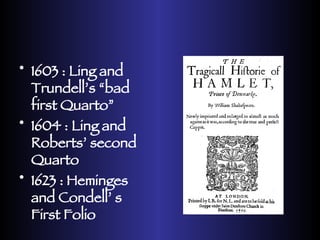1603 : Ling and Trundell’s “bad first Quarto” 1604 : Ling and Roberts’ second Quarto 1623 : Heminges and Condell’ s First Folio 