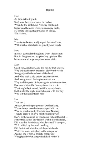 Hamlet
Hor.
Most like:—it harrows me with fear and wonder.
Ber.
It would be spoke to.
Mar.
Question it, Horatio.
Hor.
What art thou, that usurp’st this time of night,
Together with that fair and warlike form
In which the majesty of buried Denmark
Did sometimes march? By heaven I charge thee, speak!
Mar.
It is offended.
Ber.
See, it stalks away!
Hor.
Stay! speak, speak! I charge thee speak!
[Exit Ghost.]
Mar.
‘Tis gone, and will not answer.
Ber.
How now, Horatio! You tremble and look pale:
Is not this something more than fantasy? What
think you on’t?
Hor.
Before my God, I might not this believe
Without the sensible and true avouch
Of mine own eyes.
Mar.
Is it not like the King?
 