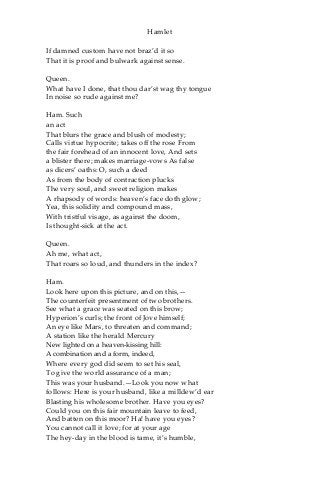 Hamlet
If damned custom have not braz’d it so
That it is proof and bulwark against sense.
Queen.
What have I done, that thou dar’st wag thy tongue
In noise so rude against me?
Ham. Such
an act
That blurs the grace and blush of modesty;
Calls virtue hypocrite; takes off the rose From
the fair forehead of an innocent love, And sets
a blister there; makes marriage-vows As false
as dicers’ oaths: O, such a deed
As from the body of contraction plucks
The very soul, and sweet religion makes
A rhapsody of words: heaven’s face doth glow;
Yea, this solidity and compound mass,
With tristful visage, as against the doom,
Is thought-sick at the act.
Queen.
Ah me, what act,
That roars so loud, and thunders in the index?
Ham.
Look here upon this picture, and on this,—
The counterfeit presentment of two brothers.
See what a grace was seated on this brow;
Hyperion’s curls; the front of Jove himself;
An eye like Mars, to threaten and command;
A station like the herald Mercury
New lighted on a heaven-kissing hill:
A combination and a form, indeed,
Where every god did seem to set his seal,
To give the world assurance of a man;
This was your husband.—Look you now what
follows: Here is your husband, like a milldew’d ear
Blasting his wholesome brother. Have you eyes?
Could you on this fair mountain leave to feed,
And batten on this moor? Ha! have you eyes?
You cannot call it love; for at your age
The hey-day in the blood is tame, it’s humble,
 