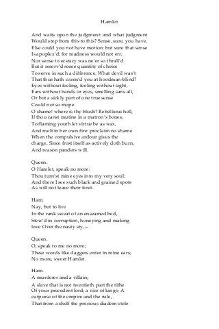 Hamlet
And waits upon the judgment: and what judgment
Would step from this to this? Sense, sure, you have,
Else could you not have motion: but sure that sense
Is apoplex’d; for madness would not err;
Nor sense to ecstacy was ne’er so thrall’d
But it reserv’d some quantity of choice
To serve in such a difference. What devil was’t
That thus hath cozen’d you at hoodman-blind?
Eyes without feeling, feeling without sight,
Ears without hands or eyes, smelling sans all,
Or but a sickly part of one true sense
Could not so mope.
O shame! where is thy blush? Rebellious hell,
If thou canst mutine in a matron’s bones,
To flaming youth let virtue be as wax,
And melt in her own fire: proclaim no shame
When the compulsive ardour gives the
charge, Since frost itself as actively doth burn,
And reason panders will.
Queen.
O Hamlet, speak no more:
Thou turn’st mine eyes into my very soul;
And there I see such black and grained spots
As will not leave their tinct.
Ham.
Nay, but to live
In the rank sweat of an enseamed bed,
Stew’d in corruption, honeying and making
love Over the nasty sty,—
Queen.
O, speak to me no more;
These words like daggers enter in mine ears;
No more, sweet Hamlet.
Ham.
A murderer and a villain;
A slave that is not twentieth part the tithe
Of your precedent lord; a vice of kings; A
cutpurse of the empire and the rule,
That from a shelf the precious diadem stole
 