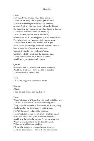 Hamlet
Ham.
Not this, by no means, that I bid you do:
Let the bloat king tempt you again to bed;
Pinch wanton on your cheek; call you his
mouse; And let him, for a pair of reechy kisses,
Or paddling in your neck with his damn’d fingers,
Make you to ravel all this matter out,
That I essentially am not in madness,
But mad in craft. ‘Twere good you let him know;
For who that’s but a queen, fair, sober, wise,
Would from a paddock, from a bat, a gib,
Such dear concernings hide? who would do so?
No, in despite of sense and secrecy,
Unpeg the basket on the house’s top,
Let the birds fly, and, like the famous ape,
To try conclusions, in the basket creep
And break your own neck down.
Queen.
Be thou assur’d, if words be made of breath,
And breath of life, I have no life to breathe
What thou hast said to me.
Ham.
I must to England; you know that?
Queen.
Alack,
I had forgot: ‘tis so concluded on.
Ham.
There’s letters seal’d: and my two schoolfellows,—
Whom I will trust as I will adders fang’d,—
They bear the mandate; they must sweep my way
And marshal me to knavery. Let it work;
For ‘tis the sport to have the enginer
Hoist with his own petard: and ‘t shall go hard
But I will delve one yard below their mines
And blow them at the moon: O, ‘tis most sweet,
When in one line two crafts directly meet.—
This man shall set me packing:
I’ll lug the guts into the neighbour room.—
Mother, good-night.—Indeed, this counsellor
 