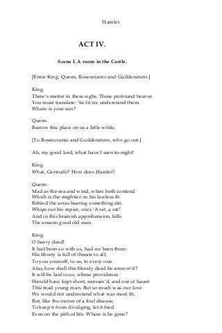 Hamlet
ACT IV.
Scene I. A room in the Castle.
[Enter King, Queen, Rosencrantz and Guildenstern.]
King.
There’s matter in these sighs. These profound heaves
You must translate: ‘tis fit we understand them.
Where is your son?
Queen.
Bestow this place on us a little while.
[To Rosencrantz and Guildenstern, who go out.]
Ah, my good lord, what have I seen to-night!
King.
What, Gertrude? How does Hamlet?
Queen.
Mad as the sea and wind, when both contend
Which is the mightier: in his lawless fit
Behind the arras hearing something stir,
Whips out his rapier, cries ‘A rat, a rat!'
And in this brainish apprehension, kills
The unseen good old man.
King.
O heavy deed!
It had been so with us, had we been there:
His liberty is full of threats to all;
To you yourself, to us, to every one.
Alas, how shall this bloody deed be answer’d?
It will be laid to us, whose providence
Should have kept short, restrain’d, and out of haunt
This mad young man. But so much was our love
We would not understand what was most fit;
But, like the owner of a foul disease,
To keep it from divulging, let it feed
Even on the pith of life. Where is he gone?
 