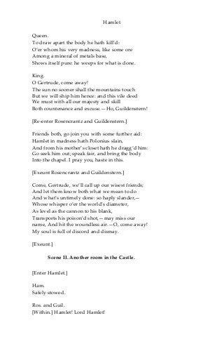Hamlet
Queen.
To draw apart the body he hath kill’d:
O’er whom his very madness, like some ore
Among a mineral of metals base,
Shows itself pure: he weeps for what is done.
King.
O Gertrude, come away!
The sun no sooner shall the mountains touch
But we will ship him hence: and this vile deed
We must with all our majesty and skill
Both countenance and excuse.—Ho, Guildenstern!
[Re-enter Rosencrantz and Guildenstern.]
Friends both, go join you with some further aid:
Hamlet in madness hath Polonius slain,
And from his mother’s closet hath he dragg’d him:
Go seek him out; speak fair, and bring the body
Into the chapel. I pray you, haste in this.
[Exeunt Rosencrantz and Guildenstern.]
Come, Gertrude, we’ll call up our wisest friends;
And let them know both what we mean to do
And what’s untimely done: so haply slander,—
Whose whisper o’er the world’s diameter,
As level as the cannon to his blank,
Transports his poison’d shot,—may miss our
name, And hit the woundless air.—O, come away!
My soul is full of discord and dismay.
[Exeunt.]
Scene II. Another room in the Castle.
[Enter Hamlet.]
Ham.
Safely stowed.
Ros. and Guil.
[Within.] Hamlet! Lord Hamlet!
 