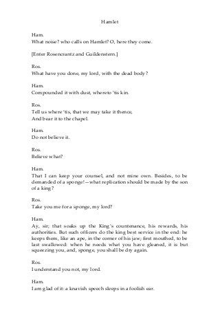 Hamlet
Ham.
What noise? who calls on Hamlet? O, here they come.
[Enter Rosencrantz and Guildenstern.]
Ros.
What have you done, my lord, with the dead body?
Ham.
Compounded it with dust, whereto ‘tis kin.
Ros.
Tell us where ‘tis, that we may take it thence,
And bear it to the chapel.
Ham.
Do not believe it.
Ros.
Believe what?
Ham.
That I can keep your counsel, and not mine own. Besides, to be
demanded of a sponge!—what replication should be made by the son
of a king?
Ros.
Take you me for a sponge, my lord?
Ham.
Ay, sir; that soaks up the King’s countenance, his rewards, his
authorities. But such officers do the king best service in the end: he
keeps them, like an ape, in the corner of his jaw; first mouthed, to be
last swallowed: when he needs what you have gleaned, it is but
squeezing you, and, sponge, you shall be dry again.
Ros.
I understand you not, my lord.
Ham.
I am glad of it: a knavish speech sleeps in a foolish ear.
 