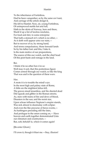 Hamlet
Hor.
As thou art to thyself:
Such was the very armour he had on
When he the ambitious Norway combated;
So frown’d he once when, in an angry parle,
He smote the sledded Polacks on the ice.
‘Tis strange.
Mar.
Thus twice before, and jump at this dead hour,
With martial stalk hath he gone by our watch.
Hor.
In what particular thought to work I know not;
But, in the gross and scope of my opinion, This
bodes some strange eruption to our state.
Mar.
Good now, sit down, and tell me, he that knows,
Why this same strict and most observant watch
So nightly toils the subject of the land;
And why such daily cast of brazen cannon,
And foreign mart for implements of war;
Why such impress of shipwrights, whose sore task
Does not divide the Sunday from the week;
What might be toward, that this sweaty haste
Doth make the night joint-labourer with the day:
Who is’t that can inform me?
Hor.
That can I;
At least, the whisper goes so. Our last king,
Whose image even but now appear’d to us,
Was, as you know, by Fortinbras of Norway,
Thereto prick’d on by a most emulate pride,
Dar’d to the combat; in which our valiant Hamlet,—
For so this side of our known world esteem’d him,—
Did slay this Fortinbras; who, by a seal’d compact,
Well ratified by law and heraldry,
Did forfeit, with his life, all those his lands,
Which he stood seiz’d of, to the conqueror:
Against the which, a moiety competent
Was gaged by our king; which had return’d
 
