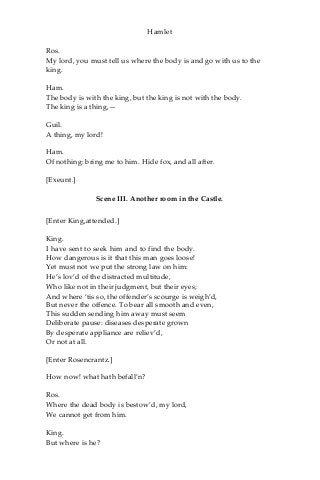 Hamlet
Ros.
My lord, you must tell us where the body is and go with us to the
king.
Ham.
The body is with the king, but the king is not with the body.
The king is a thing,—
Guil.
A thing, my lord!
Ham.
Of nothing: bring me to him. Hide fox, and all after.
[Exeunt.]
Scene III. Another room in the Castle.
[Enter King,attended.]
King.
I have sent to seek him and to find the body.
How dangerous is it that this man goes loose!
Yet must not we put the strong law on him:
He’s lov’d of the distracted multitude,
Who like not in their judgment, but their eyes;
And where ‘tis so, the offender’s scourge is weigh’d,
But never the offence. To bear all smooth and even,
This sudden sending him away must seem
Deliberate pause: diseases desperate grown
By desperate appliance are reliev’d,
Or not at all.
[Enter Rosencrantz.]
How now! what hath befall’n?
Ros.
Where the dead body is bestow’d, my lord,
We cannot get from him.
King.
But where is he?
 