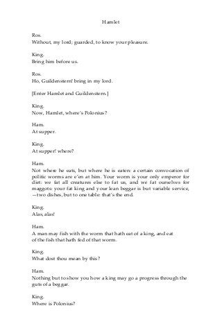 Hamlet
Ros.
Without, my lord; guarded, to know your pleasure.
King.
Bring him before us.
Ros.
Ho, Guildenstern! bring in my lord.
[Enter Hamlet and Guildenstern.]
King.
Now, Hamlet, where’s Polonius?
Ham.
At supper.
King.
At supper! where?
Ham.
Not where he eats, but where he is eaten: a certain convocation of
politic worms are e’en at him. Your worm is your only emperor for
diet: we fat all creatures else to fat us, and we fat ourselves for
maggots: your fat king and your lean beggar is but variable service,
—two dishes, but to one table: that’s the end.
King.
Alas, alas!
Ham.
A man may fish with the worm that hath eat of a king, and eat
of the fish that hath fed of that worm.
King.
What dost thou mean by this?
Ham.
Nothing but to show you how a king may go a progress through the
guts of a beggar.
King.
Where is Polonius?
 