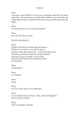 Hamlet
Ham.
In heaven: send thither to see: if your messenger find him not there,
seek him i’ the other place yourself. But, indeed, if you find him not
within this month, you shall nose him as you go up the stairs into the
lobby.
King.
Go seek him there. [To some Attendants.]
Ham.
He will stay till you come.
[Exeunt Attendants.]
King.
Hamlet, this deed, for thine especial safety,—
Which we do tender, as we dearly grieve
For that which thou hast done,—must send thee hence
With fiery quickness: therefore prepare thyself;
The bark is ready, and the wind at help,
The associates tend, and everything is bent
For England.
Ham.
For England!
King.
Ay, Hamlet.
Ham.
Good.
King.
So is it, if thou knew’st our purposes.
Ham.
I see a cherub that sees them.—But, come; for England!—
Farewell, dear mother.
King.
Thy loving father, Hamlet.
 