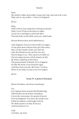 Hamlet
Ham.
My mother: father and mother is man and wife; man and wife is one
flesh; and so, my mother.—Come, for England!
[Exit.]
King.
Follow him at foot; tempt him with speed aboard;
Delay it not; I’ll have him hence to-night:
Away! for everything is seal’d and done
That else leans on the affair: pray you, make haste.
[Exeunt Rosencrantz and Guildenstern.]
And, England, if my love thou hold’st at aught,—
As my great power thereof may give thee sense,
Since yet thy cicatrice looks raw and red
After the Danish sword, and thy free awe
Pays homage to us,—thou mayst not coldly set
Our sovereign process; which imports at full,
By letters conjuring to that effect,
The present death of Hamlet. Do it, England;
For like the hectic in my blood he rages,
And thou must cure me: till I know ‘tis done,
Howe’er my haps, my joys were ne’er begun.
[Exit.]
Scene IV. A plain in Denmark.
[Enter Fortinbras, and Forces marching.]
For.
Go, Captain, from me greet the Danish king:
Tell him that, by his license, Fortinbras
Craves the conveyance of a promis’d march
Over his kingdom. You know the rendezvous.
If that his majesty would aught with us,
We shall express our duty in his eye;
And let him know so.
Capt.
I will do’t, my lord.
 
