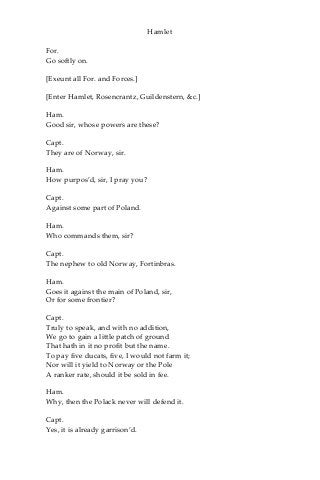 Hamlet
For.
Go softly on.
[Exeunt all For. and Forces.]
[Enter Hamlet, Rosencrantz, Guildenstern, &c.]
Ham.
Good sir, whose powers are these?
Capt.
They are of Norway, sir.
Ham.
How purpos’d, sir, I pray you?
Capt.
Against some part of Poland.
Ham.
Who commands them, sir?
Capt.
The nephew to old Norway, Fortinbras.
Ham.
Goes it against the main of Poland, sir,
Or for some frontier?
Capt.
Truly to speak, and with no addition,
We go to gain a little patch of ground
That hath in it no profit but the name.
To pay five ducats, five, I would not farm it;
Nor will it yield to Norway or the Pole
A ranker rate, should it be sold in fee.
Ham.
Why, then the Polack never will defend it.
Capt.
Yes, it is already garrison’d.
 