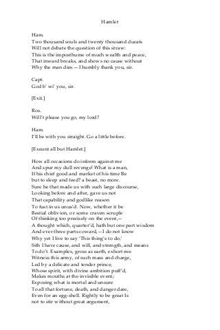 Hamlet
Ham.
Two thousand souls and twenty thousand ducats
Will not debate the question of this straw:
This is the imposthume of much wealth and peace,
That inward breaks, and shows no cause without
Why the man dies.—I humbly thank you, sir.
Capt.
God b’ wi’ you, sir.
[Exit.]
Ros.
Will’t please you go, my lord?
Ham.
I’ll be with you straight. Go a little before.
[Exeunt all but Hamlet.]
How all occasions do inform against me
And spur my dull revenge! What is a man,
If his chief good and market of his time Be
but to sleep and feed? a beast, no more.
Sure he that made us with such large discourse,
Looking before and after, gave us not
That capability and godlike reason
To fust in us unus’d. Now, whether it be
Bestial oblivion, or some craven scruple
Of thinking too precisely on the event,—
A thought which, quarter’d, hath but one part wisdom
And ever three parts coward,—I do not know
Why yet I live to say ‘This thing’s to do;'
Sith I have cause, and will, and strength, and means
To do’t. Examples, gross as earth, exhort me:
Witness this army, of such mass and charge,
Led by a delicate and tender prince;
Whose spirit, with divine ambition puff’d,
Makes mouths at the invisible event;
Exposing what is mortal and unsure
To all that fortune, death, and danger dare,
Even for an egg-shell. Rightly to be great Is
not to stir without great argument,
 