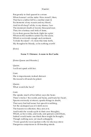 Hamlet
But greatly to find quarrel in a straw
When honour’s at the stake. How stand I, then,
That have a father kill’d, a mother stain’d,
Excitements of my reason and my blood,
And let all sleep? while, to my shame, I see
The imminent death of twenty thousand men
That, for a fantasy and trick of fame,
Go to their graves like beds; fight for a plot
Whereon the numbers cannot try the cause,
Which is not tomb enough and continent
To hide the slain?—O, from this time forth,
My thoughts be bloody, or be nothing worth!
[Exit.]
Scene V. Elsinore. A room in the Castle.
[Enter Queen and Horatio.]
Queen.
I will not speak with her.
Gent.
She is importunate; indeed distract:
Her mood will needs be pitied.
Queen.
What would she have?
Gent.
She speaks much of her father; says she hears
There’s tricks i’ the world, and hems, and beats her heart;
Spurns enviously at straws; speaks things in doubt,
That carry but half sense: her speech is nothing,
Yet the unshaped use of it doth move
The hearers to collection; they aim at it,
And botch the words up fit to their own thoughts;
Which, as her winks, and nods, and gestures yield them,
Indeed would make one think there might be thought,
Though nothing sure, yet much unhappily.
‘Twere good she were spoken with; for she may strew
Dangerous conjectures in ill-breeding minds.
 