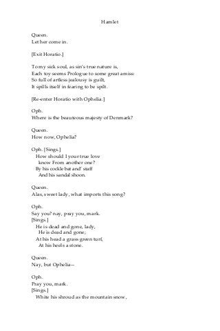 Hamlet
Queen.
Let her come in.
[Exit Horatio.]
To my sick soul, as sin’s true nature is,
Each toy seems Prologue to some great amiss:
So full of artless jealousy is guilt,
It spills itself in fearing to be spilt.
[Re-enter Horatio with Ophelia.]
Oph.
Where is the beauteous majesty of Denmark?
Queen.
How now, Ophelia?
Oph. [Sings.]
How should I your true love
know From another one?
By his cockle bat and’ staff
And his sandal shoon.
Queen.
Alas, sweet lady, what imports this song?
Oph.
Say you? nay, pray you, mark.
[Sings.]
He is dead and gone, lady,
He is dead and gone;
At his head a grass green turf,
At his heels a stone.
Queen.
Nay, but Ophelia—
Oph.
Pray you, mark.
[Sings.]
White his shroud as the mountain snow,
 
