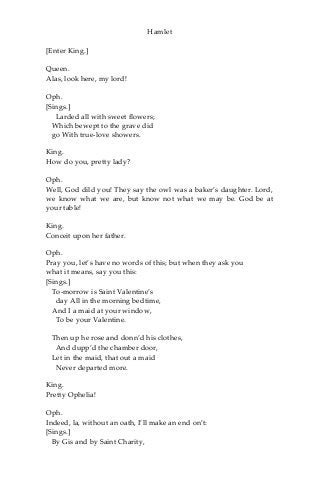 Hamlet
[Enter King.]
Queen.
Alas, look here, my lord!
Oph.
[Sings.]
Larded all with sweet flowers;
Which bewept to the grave did
go With true-love showers.
King.
How do you, pretty lady?
Oph.
Well, God dild you! They say the owl was a baker’s daughter. Lord,
we know what we are, but know not what we may be. God be at
your table!
King.
Conceit upon her father.
Oph.
Pray you, let’s have no words of this; but when they ask you
what it means, say you this:
[Sings.]
To-morrow is Saint Valentine’s
day All in the morning bedtime,
And I a maid at your window,
To be your Valentine.
Then up he rose and donn’d his clothes,
And dupp’d the chamber door,
Let in the maid, that out a maid
Never departed more.
King.
Pretty Ophelia!
Oph.
Indeed, la, without an oath, I’ll make an end on’t:
[Sings.]
By Gis and by Saint Charity,
 