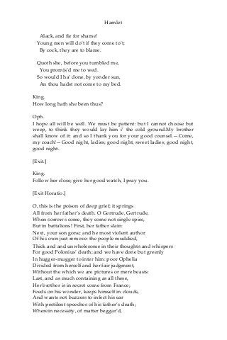 Hamlet
Alack, and fie for shame!
Young men will do’t if they come to’t;
By cock, they are to blame.
Quoth she, before you tumbled me,
You promis’d me to wed.
So would I ha’ done, by yonder sun,
An thou hadst not come to my bed.
King.
How long hath she been thus?
Oph.
I hope all will be well. We must be patient: but I cannot choose but
weep, to think they would lay him i’ the cold ground.My brother
shall know of it: and so I thank you for your good counsel.—Come,
my coach!—Good night, ladies; good night, sweet ladies; good night,
good night.
[Exit.]
King.
Follow her close; give her good watch, I pray you.
[Exit Horatio.]
O, this is the poison of deep grief; it springs
All from her father’s death. O Gertrude, Gertrude,
When sorrows come, they come not single spies,
But in battalions! First, her father slain:
Next, your son gone; and he most violent author
Of his own just remove: the people muddied,
Thick and and unwholesome in their thoughts and whispers
For good Polonius’ death; and we have done but greenly
In hugger-mugger to inter him: poor Ophelia
Divided from herself and her fair judgment,
Without the which we are pictures or mere beasts:
Last, and as much containing as all these,
Her brother is in secret come from France;
Feeds on his wonder, keeps himself in clouds,
And wants not buzzers to infect his ear
With pestilent speeches of his father’s death;
Wherein necessity, of matter beggar’d,
 