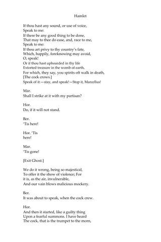 Hamlet
To the inheritance of Fortinbras,
Had he been vanquisher; as by the same cov’nant,
And carriage of the article design’d,
His fell to Hamlet. Now, sir, young Fortinbras,
Of unimproved mettle hot and full,
Hath in the skirts of Norway, here and there,
Shark’d up a list of lawless resolutes,
For food and diet, to some enterprise
That hath a stomach in’t; which is no other,—
As it doth well appear unto our state,—
But to recover of us, by strong hand,
And terms compulsatory, those foresaid lands
So by his father lost: and this, I take it,
Is the main motive of our preparations,
The source of this our watch, and the chief head
Of this post-haste and romage in the land.
Ber.
I think it be no other but e’en so:
Well may it sort, that this portentous figure
Comes armed through our watch; so like the king
That was and is the question of these wars.
Hor.
A mote it is to trouble the mind’s eye.
In the most high and palmy state of Rome,
A little ere the mightiest Julius fell,
The graves stood tenantless, and the sheeted dead
Did squeak and gibber in the Roman streets;
As, stars with trains of fire and dews of blood,
Disasters in the sun; and the moist star,
Upon whose influence Neptune’s empire stands,
Was sick almost to doomsday with eclipse:
And even the like precurse of fierce events,—
As harbingers preceding still the fates,
And prologue to the omen coming on,— Have
heaven and earth together demonstrated Unto
our climature and countrymen.—
But, soft, behold! lo, where it comes again!
[Re-enter Ghost.]
I’ll cross it, though it blast me.—Stay, illusion!
 