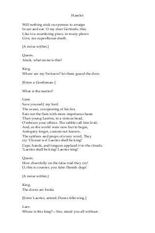 Hamlet
Will nothing stick our person to arraign
In ear and ear. O my dear Gertrude, this,
Like to a murdering piece, in many places
Give, me superfluous death.
[A noise within.]
Queen.
Alack, what noise is this?
King.
Where are my Switzers? let them guard the door.
[Enter a Gentleman.]
What is the matter?
Gent.
Save yourself, my lord:
The ocean, overpeering of his list,
Eats not the flats with more impetuous haste
Than young Laertes, in a riotous head,
O’erbears your offices. The rabble call him lord;
And, as the world were now but to begin,
Antiquity forgot, custom not known,
The ratifiers and props of every word, They
cry ‘Choose we! Laertes shall be king!'
Caps, hands, and tongues applaud it to the clouds,
‘Laertes shall be king! Laertes king!'
Queen.
How cheerfully on the false trail they cry!
O, this is counter, you false Danish dogs!
[A noise within.]
King.
The doors are broke.
[Enter Laertes, armed; Danes following.]
Laer.
Where is this king?—Sirs, stand you all without.
 