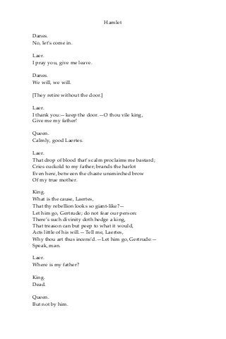 Hamlet
Danes.
No, let’s come in.
Laer.
I pray you, give me leave.
Danes.
We will, we will.
[They retire without the door.]
Laer.
I thank you:—keep the door.—O thou vile king,
Give me my father!
Queen.
Calmly, good Laertes.
Laer.
That drop of blood that’s calm proclaims me bastard;
Cries cuckold to my father; brands the harlot
Even here, between the chaste unsmirched brow
Of my true mother.
King.
What is the cause, Laertes,
That thy rebellion looks so giant-like?—
Let him go, Gertrude; do not fear our person:
There’s such divinity doth hedge a king,
That treason can but peep to what it would,
Acts little of his will.—Tell me, Laertes,
Why thou art thus incens’d.—Let him go, Gertrude:—
Speak, man.
Laer.
Where is my father?
King.
Dead.
Queen.
But not by him.
 