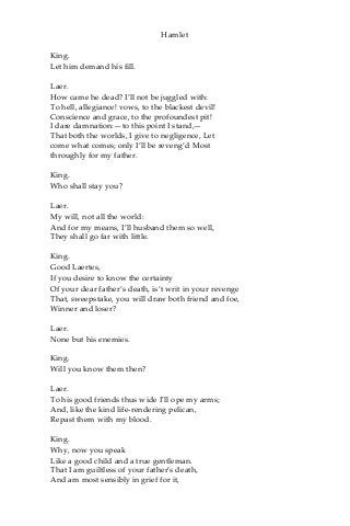 Hamlet
King.
Let him demand his fill.
Laer.
How came he dead? I’ll not be juggled with:
To hell, allegiance! vows, to the blackest devil!
Conscience and grace, to the profoundest pit!
I dare damnation:—to this point I stand,—
That both the worlds, I give to negligence, Let
come what comes; only I’ll be reveng’d Most
throughly for my father.
King.
Who shall stay you?
Laer.
My will, not all the world:
And for my means, I’ll husband them so well,
They shall go far with little.
King.
Good Laertes,
If you desire to know the certainty
Of your dear father’s death, is’t writ in your revenge
That, sweepstake, you will draw both friend and foe,
Winner and loser?
Laer.
None but his enemies.
King.
Will you know them then?
Laer.
To his good friends thus wide I’ll ope my arms;
And, like the kind life-rendering pelican,
Repast them with my blood.
King.
Why, now you speak
Like a good child and a true gentleman.
That I am guiltless of your father’s death,
And am most sensibly in grief for it,
 