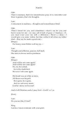 Hamlet
Oph.
There’s rosemary, that’s for remembrance; pray, love, remember: and
there is pansies, that’s for thoughts.
Laer.
A document in madness,—thoughts and remembrance fitted.
Oph.
There’s fennel for you, and columbines:—there’s rue for you; and
here’s some for me:—we may call it herb of grace o’ Sundays:—O,
you must wear your rue with a difference.—There’s a daisy:—I
would give you some violets, but they wither’d all when my father
died:—they say he made a good end,—
[Sings.]
For bonny sweet Robin is all my joy,—
Laer.
Thought and affliction, passion, hell itself,
She turns to favour and to prettiness.
Oph.
[Sings.]
And will he not come again?
And will he not come again?
No, no, he is dead,
Go to thy death-bed,
He never will come again.
His beard was as white as snow,
All flaxen was his poll:
He is gone, he is gone,
And we cast away moan:
God ha’ mercy on his soul!
And of all Christian souls, I pray God.—God b’ wi’ ye.
[Exit.]
Laer.
Do you see this, O God?
King.
Laertes, I must commune with your grief,
 