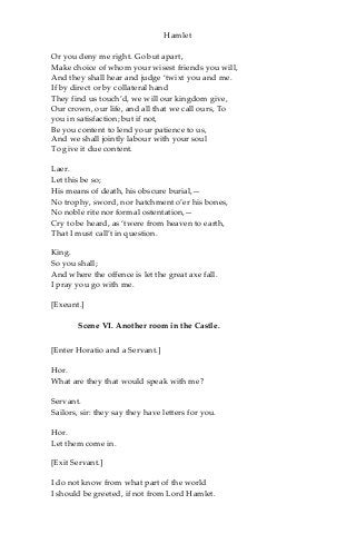 Hamlet
Or you deny me right. Go but apart,
Make choice of whom your wisest friends you will,
And they shall hear and judge ‘twixt you and me.
If by direct or by collateral hand
They find us touch’d, we will our kingdom give,
Our crown, our life, and all that we call ours, To
you in satisfaction; but if not,
Be you content to lend your patience to us,
And we shall jointly labour with your soul
To give it due content.
Laer.
Let this be so;
His means of death, his obscure burial,—
No trophy, sword, nor hatchment o’er his bones,
No noble rite nor formal ostentation,—
Cry to be heard, as ‘twere from heaven to earth,
That I must call’t in question.
King.
So you shall;
And where the offence is let the great axe fall.
I pray you go with me.
[Exeunt.]
Scene VI. Another room in the Castle.
[Enter Horatio and a Servant.]
Hor.
What are they that would speak with me?
Servant.
Sailors, sir: they say they have letters for you.
Hor.
Let them come in.
[Exit Servant.]
I do not know from what part of the world
I should be greeted, if not from Lord Hamlet.
 