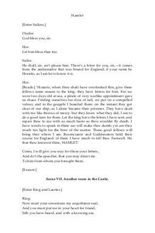 Hamlet
[Enter Sailors.]
I Sailor.
God bless you, sir.
Hor.
Let him bless thee too.
Sailor.
He shall, sir, an’t please him. There’s a letter for you, sir,—it comes
from the ambassador that was bound for England; if your name be
Horatio, as I am let to know it is.
Hor.
[Reads.] ‘Horatio, when thou shalt have overlooked this, give these
fellows some means to the king: they have letters for him. Ere we
were two days old at sea, a pirate of very warlike appointment gave
us chase. Finding ourselves too slow of sail, we put on a compelled
valour, and in the grapple I boarded them: on the instant they got
clear of our ship; so I alone became their prisoner. They have dealt
with me like thieves of mercy: but they knew what they did; I am to
do a good turn for them. Let the king have the letters I have sent; and
repair thou to me with as much haste as thou wouldst fly death. I
have words to speak in thine ear will make thee dumb; yet are they
much too light for the bore of the matter. These good fellows will
bring thee where I am. Rosencrantz and Guildenstern hold their
course for England: of them I have much to tell thee. Farewell. He
that thou knowest thine, HAMLET.'
Come, I will give you way for these your letters;
And do’t the speedier, that you may direct me
To him from whom you brought them.
[Exeunt.]
Scene VII. Another room in the Castle.
[Enter King and Laertes.]
King.
Now must your conscience my acquittance seal,
And you must put me in your heart for friend,
Sith you have heard, and with a knowing ear,
 