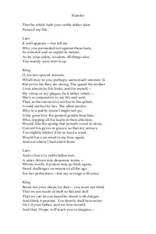 Hamlet
That he which hath your noble father slain
Pursu’d my life.
Laer.
It well appears:—but tell me
Why you proceeded not against these feats,
So crimeful and so capital in nature,
As by your safety, wisdom, all things else,
You mainly were stirr’d up.
King.
O, for two special reasons;
Which may to you, perhaps, seem much unsinew’d,
But yet to me they are strong. The queen his mother
Lives almost by his looks; and for myself,—
My virtue or my plague, be it either which,—
She’s so conjunctive to my life and soul,
That, as the star moves not but in his sphere,
I could not but by her. The other motive,
Why to a public count I might not go,
Is the great love the general gender bear him;
Who, dipping all his faults in their affection,
Would, like the spring that turneth wood to stone,
Convert his gyves to graces; so that my arrows,
Too slightly timber’d for so loud a wind,
Would have reverted to my bow again,
And not where I had aim’d them.
Laer.
And so have I a noble father lost;
A sister driven into desperate terms,—
Whose worth, if praises may go back again,
Stood challenger on mount of all the age
For her perfections:—but my revenge will come.
King.
Break not your sleeps for that:—you must not think
That we are made of stuff so flat and dull
That we can let our beard be shook with danger,
And think it pastime. You shortly shall hear more:
I lov’d your father, and we love ourself;
And that, I hope, will teach you to imagine,—
 