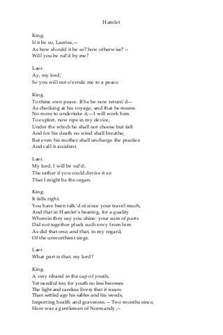 Hamlet
King.
If it be so, Laertes,—
As how should it be so? how otherwise?—
Will you be rul’d by me?
Laer.
Ay, my lord;
So you will not o’errule me to a peace.
King.
To thine own peace. If he be now return’d—
As checking at his voyage, and that he means
No more to undertake it,—I will work him
To exploit, now ripe in my device,
Under the which he shall not choose but fall:
And for his death no wind shall breathe;
But even his mother shall uncharge the practice
And call it accident.
Laer.
My lord, I will be rul’d;
The rather if you could devise it so
That I might be the organ.
King.
It falls right.
You have been talk’d of since your travel much,
And that in Hamlet’s hearing, for a quality
Wherein they say you shine: your sum of parts
Did not together pluck such envy from him
As did that one; and that, in my regard,
Of the unworthiest siege.
Laer.
What part is that, my lord?
King.
A very riband in the cap of youth,
Yet needful too; for youth no less becomes
The light and careless livery that it wears
Than settled age his sables and his weeds,
Importing health and graveness.—Two months since,
Here was a gentleman of Normandy,—
 