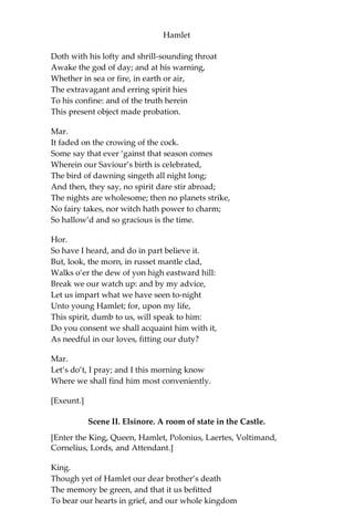 Hamlet
If thou hast any sound, or use of voice,
Speak to me:
If there be any good thing to be done,
That may to thee do ease, and, race to me,
Speak to me:
If thou art privy to thy country’s fate,
Which, happily, foreknowing may avoid,
O, speak!
Or if thou hast uphoarded in thy life
Extorted treasure in the womb of earth,
For which, they say, you spirits oft walk in death,
[The cock crows.]
Speak of it:—stay, and speak!—Stop it, Marcellus!
Mar.
Shall I strike at it with my partisan?
Hor.
Do, if it will not stand.
Ber.
‘Tis here!
Hor. ‘Tis
here!
Mar.
‘Tis gone!
[Exit Ghost.]
We do it wrong, being so majestical,
To offer it the show of violence; For
it is, as the air, invulnerable,
And our vain blows malicious mockery.
Ber.
It was about to speak, when the cock crew.
Hor.
And then it started, like a guilty thing
Upon a fearful summons. I have heard
The cock, that is the trumpet to the morn,
 