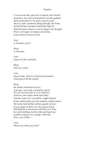 Hamlet
I’ve seen myself, and serv’d against, the French,
And they can well on horseback: but this gallant
Had witchcraft in’t: he grew unto his seat;
And to such wondrous doing brought his horse,
As had he been incorps’d and demi-natur’d
With the brave beast: so far he topp’d my thought
That I, in forgery of shapes and tricks,
Come short of what he did.
Laer.
A Norman was’t?
King.
A Norman.
Laer.
Upon my life, Lamond.
King.
The very same.
Laer.
I know him well: he is the brooch indeed
And gem of all the nation.
King.
He made confession of you;
And gave you such a masterly report
For art and exercise in your defence,
And for your rapier most especially,
That he cried out, ‘twould be a sight indeed
If one could match you: the scrimers of their nation
He swore, had neither motion, guard, nor eye,
If you oppos’d them. Sir, this report of his
Did Hamlet so envenom with his envy That
he could nothing do but wish and beg Your
sudden coming o’er, to play with him.
Now, out of this,—
Laer.
What out of this, my lord?
 