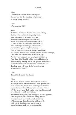 Hamlet
King.
Laertes, was your father dear to you?
Or are you like the painting of a sorrow,
A face without a heart?
Laer.
Why ask you this?
King.
Not that I think you did not love your father;
But that I know love is begun by time,
And that I see, in passages of proof,
Time qualifies the spark and fire of it.
There lives within the very flame of love
A kind of wick or snuff that will abate it;
And nothing is at a like goodness still;
For goodness, growing to a plurisy,
Dies in his own too much: that we would do,
We should do when we would; for this ‘would’ changes,
And hath abatements and delays as many
As there are tongues, are hands, are accidents;
And then this ‘should’ is like a spendthrift sigh,
That hurts by easing. But to the quick o’ the ulcer:—
Hamlet comes back: what would you undertake
To show yourself your father’s son in deed
More than in words?
Laer.
To cut his throat i’ the church.
King.
No place, indeed, should murder sanctuarize;
Revenge should have no bounds. But, good Laertes,
Will you do this, keep close within your chamber.
Hamlet return’d shall know you are come home:
We’ll put on those shall praise your excellence And
set a double varnish on the fame
The Frenchman gave you; bring you in fine together
And wager on your heads: he, being remiss,
Most generous, and free from all contriving,
Will not peruse the foils; so that with ease, Or
with a little shuffling, you may choose A
sword unbated, and, in a pass of practice,
 