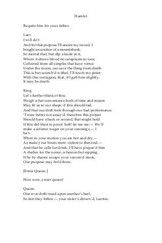 Hamlet
Requite him for your father.
Laer.
I will do’t:
And for that purpose I’ll anoint my sword. I
bought an unction of a mountebank,
So mortal that, but dip a knife in it,
Where it draws blood no cataplasm so rare,
Collected from all simples that have virtue
Under the moon, can save the thing from death
This is but scratch’d withal: I’ll touch my point
With this contagion, that, if I gall him slightly,
It may be death.
King.
Let’s further think of this;
Weigh what convenience both of time and means
May fit us to our shape: if this should fail,
And that our drift look through our bad performance.
‘Twere better not assay’d: therefore this project
Should have a back or second, that might hold
If this did blast in proof. Soft! let me see:— We’ll
make a solemn wager on your cunnings,— I
ha’t:
When in your motion you are hot and dry,—
As make your bouts more violent to that end,—
And that he calls for drink, I’ll have prepar’d him
A chalice for the nonce; whereon but sipping,
If he by chance escape your venom’d stuck,
Our purpose may hold there.
[Enter Queen.]
How now, sweet queen!
Queen.
One woe doth tread upon another’s heel,
So fast they follow:—your sister’s drown’d, Laertes.
 