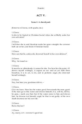 Hamlet
ACT V.
Scene I. A churchyard.
[Enter two Clowns, with spades, &c.]
1 Clown.
Is she to be buried in Christian burial when she willfully seeks her
own salvation?
2 Clown.
I tell thee she is; and therefore make her grave straight: the crowner
hath sat on her, and finds it Christian burial.
1 Clown.
How can that be, unless she drowned herself in her own defence?
2 Clown.
Why, ‘tis found so.
1 Clown.
It must be se offendendo; it cannot be else. For here lies the point: if I
drown myself wittingly, it argues an act: and an act hath three
branches; it is to act, to do, and to perform: argal, she drowned
herself wittingly.
2 Clown.
Nay, but hear you, goodman delver,—
1 Clown.
Give me leave. Here lies the water; good: here stands the man; good:
if the man go to this water and drown himself, it is, will he, nill he,
he goes,—mark you that: but if the water come to him and drown
him, he drowns not himself; argal, he that is not guilty of his own
death shortens not his own life.
2 Clown.
But is this law?
1 Clown.
Ay, marry, is’t—crowner’s quest law.
 