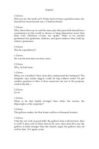 Hamlet
2 Clown.
Will you ha’ the truth on’t? If this had not been a gentlewoman, she
should have been buried out o’ Christian burial.
1 Clown.
Why, there thou say’st: and the more pity that great folk should have
countenance in this world to drown or hang themselves more than
their even Christian.—Come, my spade. There is no ancient
gentlemen but gardeners, ditchers, and grave-makers: they hold up
Adam’s profession.
2 Clown.
Was he a gentleman?
1 Clown.
He was the first that ever bore arms.
2 Clown.
Why, he had none.
1 Clown.
What, art a heathen? How dost thou understand the Scripture? The
Scripture says Adam digg’d: could he dig without arms? I’ll put
another question to thee: if thou answerest me not to the purpose,
confess thyself,—
2 Clown.
Go to.
1 Clown.
What is he that builds stronger than either the mason, the
shipwright, or the carpenter?
2 Clown.
The gallows-maker; for that frame outlives a thousand tenants.
1 Clown.
I like thy wit well, in good faith: the gallows does well; but how does
it well? it does well to those that do ill: now, thou dost ill to say the
gallows is built stronger than the church; argal, the gallows may do
well to thee. To’t again, come.
 