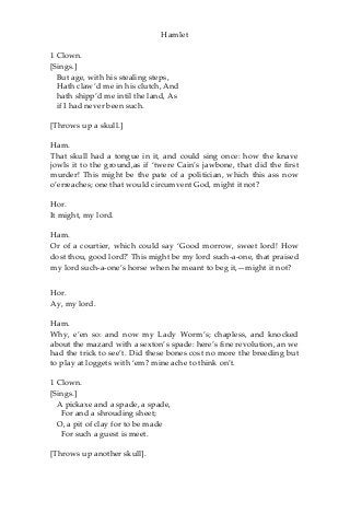 Hamlet
1 Clown.
[Sings.]
But age, with his stealing steps,
Hath claw’d me in his clutch, And
hath shipp’d me intil the land, As
if I had never been such.
[Throws up a skull.]
Ham.
That skull had a tongue in it, and could sing once: how the knave
jowls it to the ground,as if ‘twere Cain’s jawbone, that did the first
murder! This might be the pate of a politician, which this ass now
o’erreaches; one that would circumvent God, might it not?
Hor.
It might, my lord.
Ham.
Or of a courtier, which could say ‘Good morrow, sweet lord! How
dost thou, good lord?' This might be my lord such-a-one, that praised
my lord such-a-one’s horse when he meant to beg it,—might it not?
Hor.
Ay, my lord.
Ham.
Why, e’en so: and now my Lady Worm’s; chapless, and knocked
about the mazard with a sexton’s spade: here’s fine revolution, an we
had the trick to see’t. Did these bones cost no more the breeding but
to play at loggets with ‘em? mine ache to think on’t.
1 Clown.
[Sings.]
A pickaxe and a spade, a spade,
For and a shrouding sheet;
O, a pit of clay for to be made
For such a guest is meet.
[Throws up another skull].
 