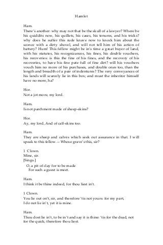 Hamlet
Ham.
There’s another: why may not that be the skull of a lawyer? Where be
his quiddits now, his quillets, his cases, his tenures, and his tricks?
why does he suffer this rude knave now to knock him about the
sconce with a dirty shovel, and will not tell him of his action of
battery? Hum! This fellow might be in’s time a great buyer of land,
with his statutes, his recognizances, his fines, his double vouchers,
his recoveries: is this the fine of his fines, and the recovery of his
recoveries, to have his fine pate full of fine dirt? will his vouchers
vouch him no more of his purchases, and double ones too, than the
length and breadth of a pair of indentures? The very conveyances of
his lands will scarcely lie in this box; and must the inheritor himself
have no more, ha?
Hor.
Not a jot more, my lord.
Ham.
Is not parchment made of sheep-skins?
Hor.
Ay, my lord, And of calf-skins too.
Ham.
They are sheep and calves which seek out assurance in that. I will
speak to this fellow.—Whose grave’s this, sir?
1 Clown.
Mine, sir.
[Sings.]
O, a pit of clay for to be made
For such a guest is meet.
Ham.
I think it be thine indeed, for thou liest in’t.
1 Clown.
You lie out on’t, sir, and therefore ‘tis not yours: for my part,
I do not lie in’t, yet it is mine.
Ham.
Thou dost lie in’t, to be in’t and say it is thine: ‘tis for the dead, not
for the quick; therefore thou liest.
 
