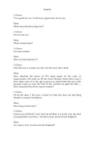 Hamlet
1 Clown.
‘Tis a quick lie, sir; ‘t will away again from me to you.
Ham.
What man dost thou dig it for?
1 Clown.
For no man, sir.
Ham.
What woman then?
1 Clown.
For none neither.
Ham.
Who is to be buried in’t?
1 Clown.
One that was a woman, sir; but, rest her soul, she’s dead.
Ham.
How absolute the knave is! We must speak by the card, or
equivocation will undo us. By the Lord, Horatio, these three years I
have taken note of it, the age is grown so picked that the toe of the
peasant comes so near the heel of the courtier he galls his kibe.—
How long hast thou been a grave-maker?
1 Clown.
Of all the days i’ the year, I came to’t that day that our last King
Hamlet overcame Fortinbras.
Ham.
How long is that since?
1 Clown.
Cannot you tell that? every fool can tell that: it was the very day that
young Hamlet was born,—he that is mad, and sent into England.
Ham.
Ay, marry, why was be sent into England?
 