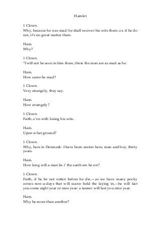 Hamlet
1 Clown.
Why, because he was mad: he shall recover his wits there; or, if he do
not, it’s no great matter there.
Ham.
Why?
1 Clown.
‘Twill not he seen in him there; there the men are as mad as he.
Ham.
How came he mad?
1 Clown.
Very strangely, they say.
Ham.
How strangely?
1 Clown.
Faith, e’en with losing his wits.
Ham.
Upon what ground?
1 Clown.
Why, here in Denmark: I have been sexton here, man and boy, thirty
years.
Ham.
How long will a man lie i’ the earth ere he rot?
1 Clown.
Faith, if he be not rotten before he die,—as we have many pocky
corses now-a-days that will scarce hold the laying in,—he will last
you some eight year or nine year: a tanner will last you nine year.
Ham.
Why he more than another?
 