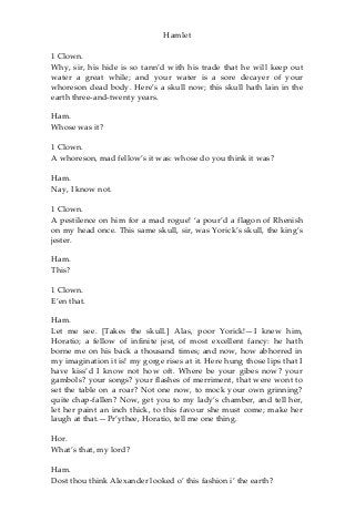 Hamlet
1 Clown.
Why, sir, his hide is so tann’d with his trade that he will keep out
water a great while; and your water is a sore decayer of your
whoreson dead body. Here’s a skull now; this skull hath lain in the
earth three-and-twenty years.
Ham.
Whose was it?
1 Clown.
A whoreson, mad fellow’s it was: whose do you think it was?
Ham.
Nay, I know not.
1 Clown.
A pestilence on him for a mad rogue! ‘a pour’d a flagon of Rhenish
on my head once. This same skull, sir, was Yorick’s skull, the king’s
jester.
Ham.
This?
1 Clown.
E’en that.
Ham.
Let me see. [Takes the skull.] Alas, poor Yorick!—I knew him,
Horatio; a fellow of infinite jest, of most excellent fancy: he hath
borne me on his back a thousand times; and now, how abhorred in
my imagination it is! my gorge rises at it. Here hung those lips that I
have kiss’d I know not how oft. Where be your gibes now? your
gambols? your songs? your flashes of merriment, that were wont to
set the table on a roar? Not one now, to mock your own grinning?
quite chap-fallen? Now, get you to my lady’s chamber, and tell her,
let her paint an inch thick, to this favour she must come; make her
laugh at that.—Pr’ythee, Horatio, tell me one thing.
Hor.
What’s that, my lord?
Ham.
Dost thou think Alexander looked o’ this fashion i’ the earth?
 